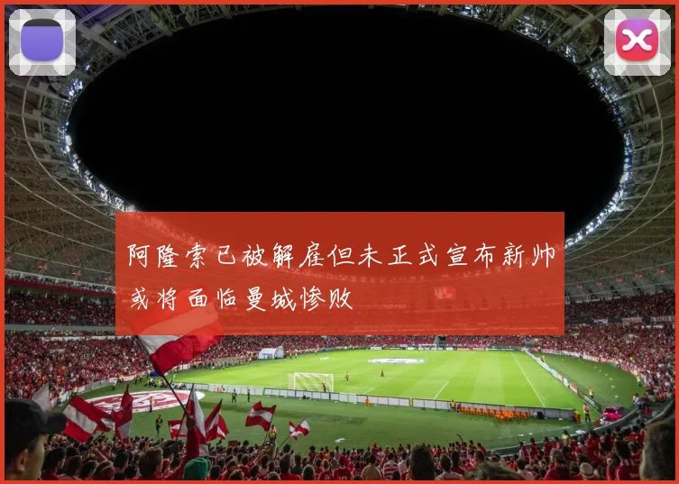 阿隆索已被解雇但未正式宣布新帅或将面临曼城惨败