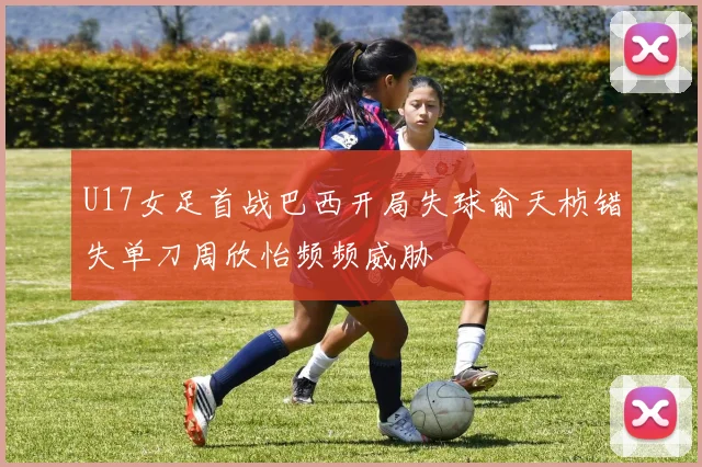 U17女足首战巴西开局失球俞天桢错失单刀周欣怡频频威胁