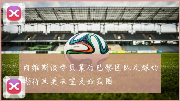 内维斯谈登贝莱对巴黎团队足球的期待及更衣室良好氛围