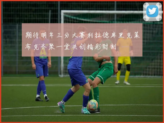 期待明年三分大赛利拉德库里克莱布克齐聚一堂共创精彩时刻