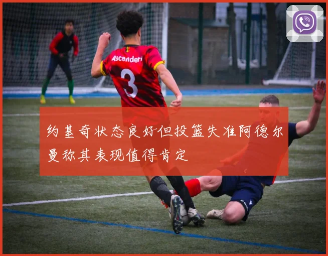约基奇状态良好但投篮失准阿德尔曼称其表现值得肯定