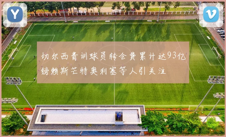 切尔西青训球员转会费累计达93亿镑赖斯芒特奥利塞等人引关注