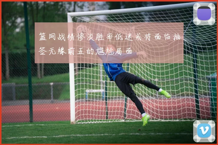 篮网战绩惨淡胜率低迷或将面临抽签无缘前五的尴尬局面