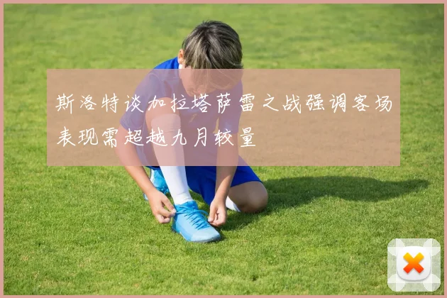 斯洛特谈加拉塔萨雷之战强调客场表现需超越九月较量