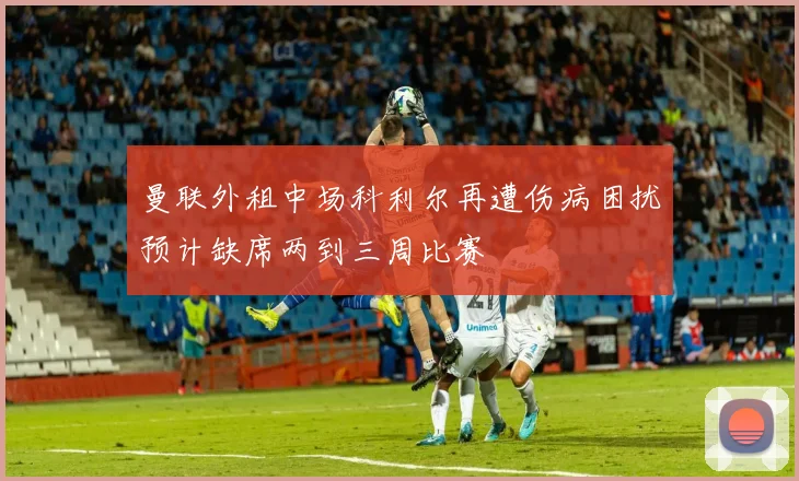 曼联外租中场科利尔再遭伤病困扰预计缺席两到三周比赛