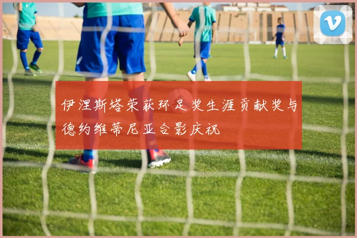 伊涅斯塔荣获环足奖生涯贡献奖与德约维蒂尼亚合影庆祝