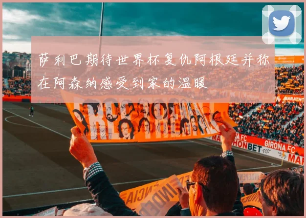 萨利巴期待世界杯复仇阿根廷并称在阿森纳感受到家的温暖
