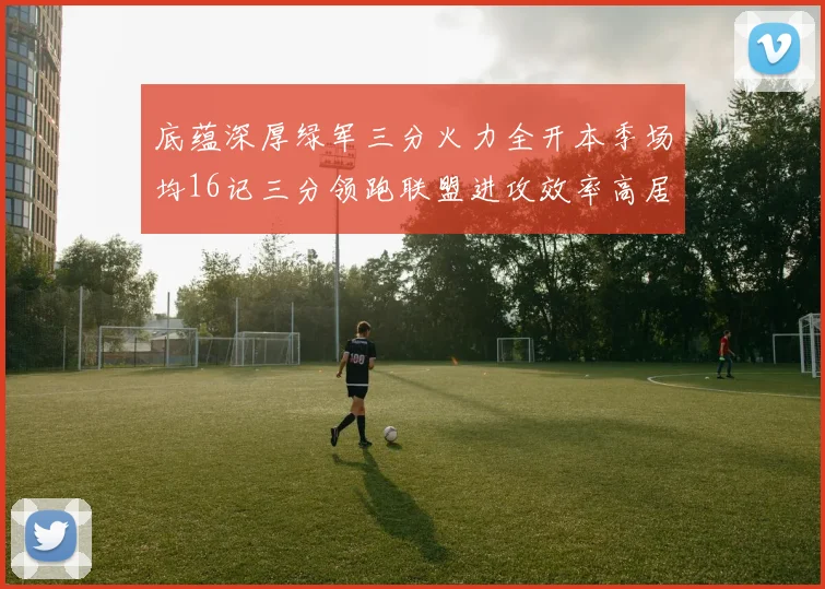 底蕴深厚绿军三分火力全开本季场均16记三分领跑联盟进攻效率高居第二