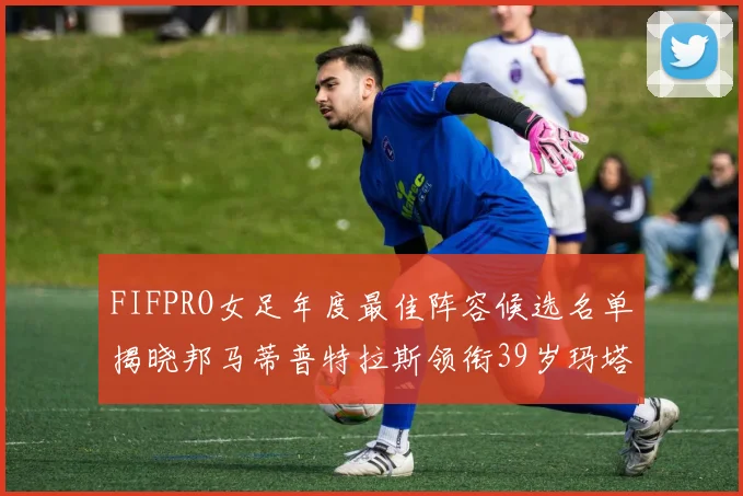 FIFPRO女足年度最佳阵容候选名单揭晓邦马蒂普特拉斯领衔39岁玛塔入围