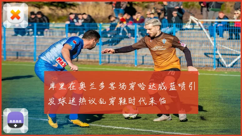 库里在奥兰多客场穿哈达威蓝喷引发球迷热议乱穿鞋时代来临