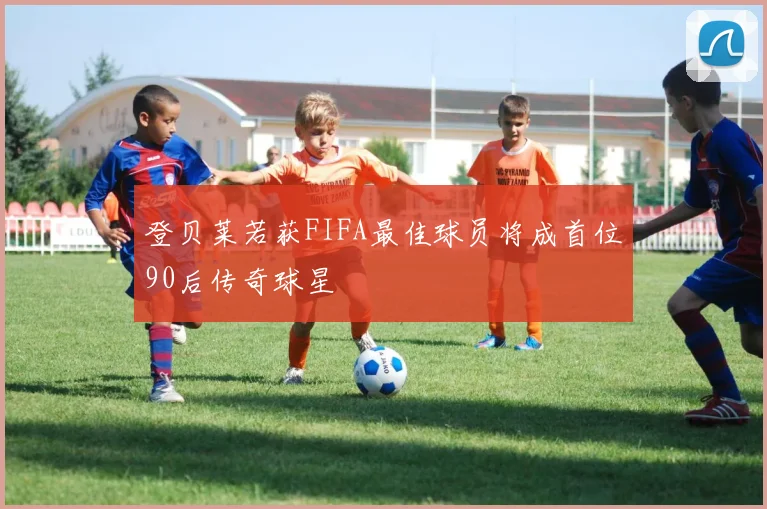 登贝莱若获FIFA最佳球员将成首位90后传奇球星