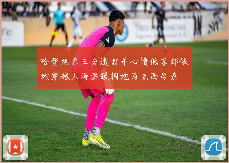 哈登绝杀三分遭打手心情低落却依然穿越人海温暖拥抱马克西母亲