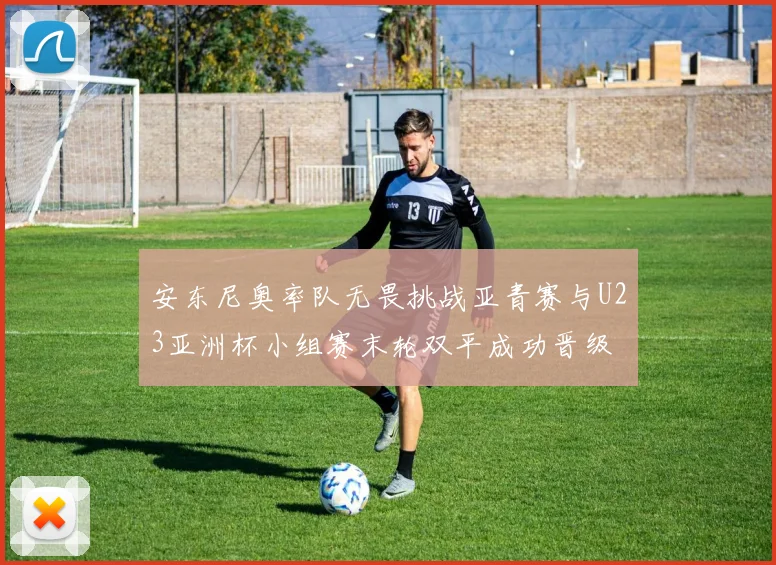 安东尼奥率队无畏挑战亚青赛与U23亚洲杯小组赛末轮双平成功晋级