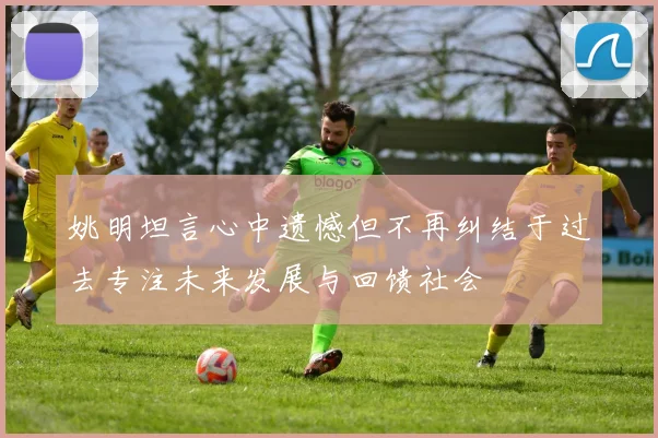 姚明坦言心中遗憾但不再纠结于过去专注未来发展与回馈社会