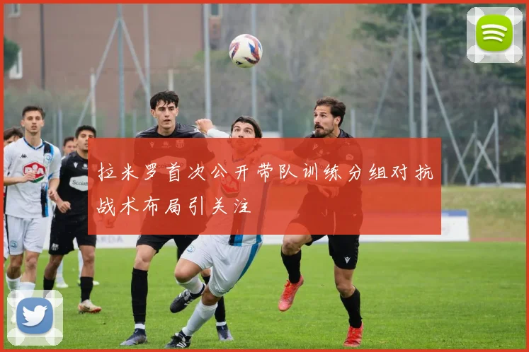 拉米罗首次公开带队训练分组对抗战术布局引关注