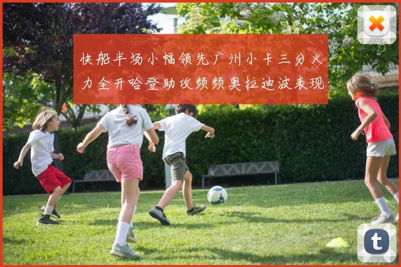 快船半场小幅领先广州小卡三分火力全开哈登助攻频频奥拉迪波表现抢眼
