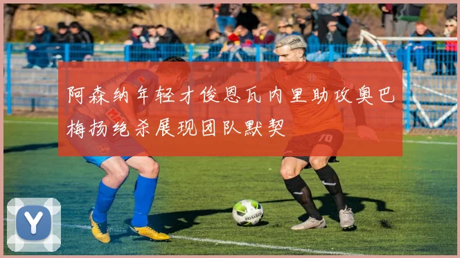 阿森纳年轻才俊恩瓦内里助攻奥巴梅扬绝杀展现团队默契