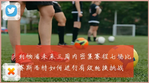 利物浦未来三周内密集赛程七场比赛斯洛特如何进行有效轮换挑战