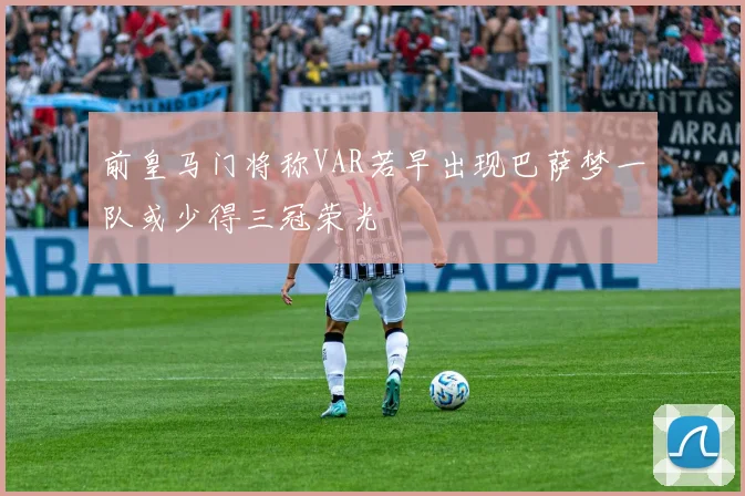 前皇马门将称VAR若早出现巴萨梦一队或少得三冠荣光