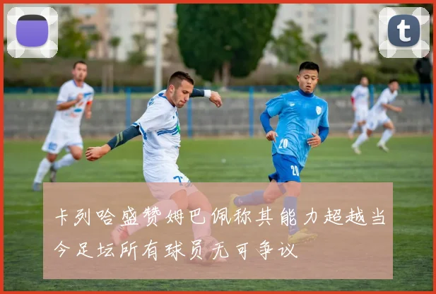 卡列哈盛赞姆巴佩称其能力超越当今足坛所有球员无可争议