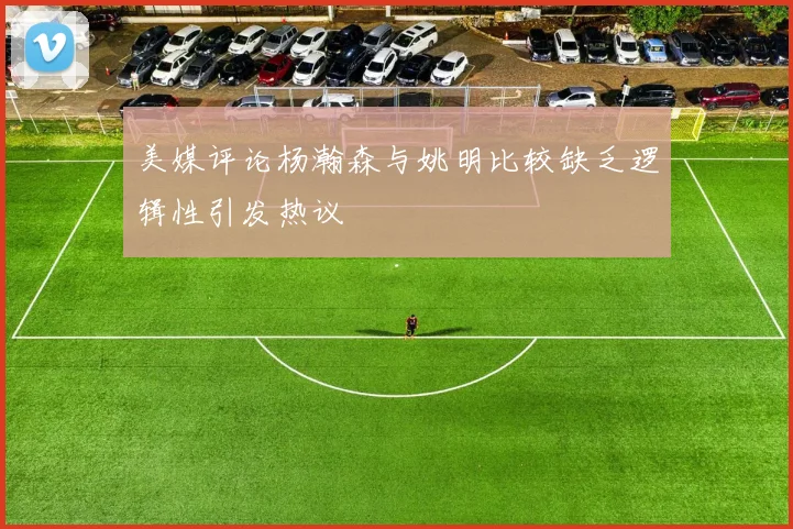 美媒评论杨瀚森与姚明比较缺乏逻辑性引发热议