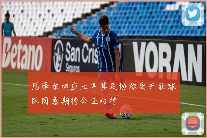 厄泽尔回应土耳其足协称离开获球队同意期待公正对待