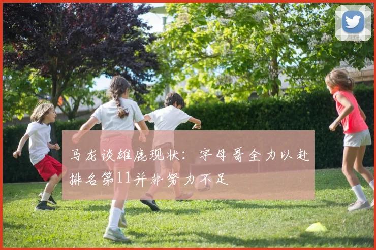 马龙谈雄鹿现状：字母哥全力以赴排名第11并非努力不足