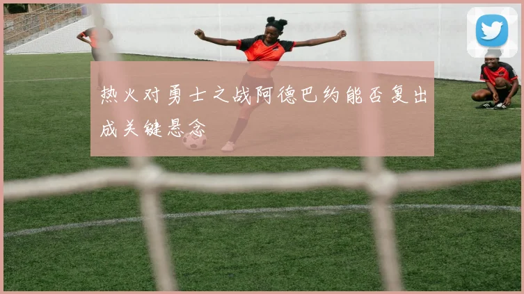 热火对勇士之战阿德巴约能否复出成关键悬念