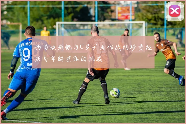 西马坎感慨与C罗并肩作战的珍贵经历与年龄差距的挑战