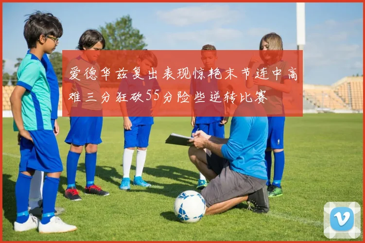爱德华兹复出表现惊艳末节连中高难三分狂砍55分险些逆转比赛