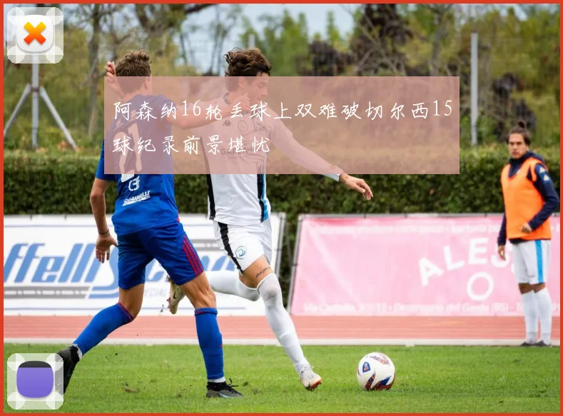 阿森纳16轮丢球上双难破切尔西15球纪录前景堪忧