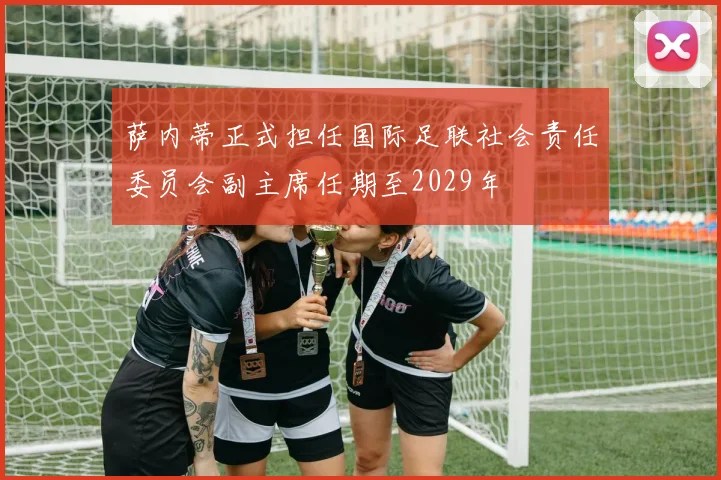 萨内蒂正式担任国际足联社会责任委员会副主席任期至2029年