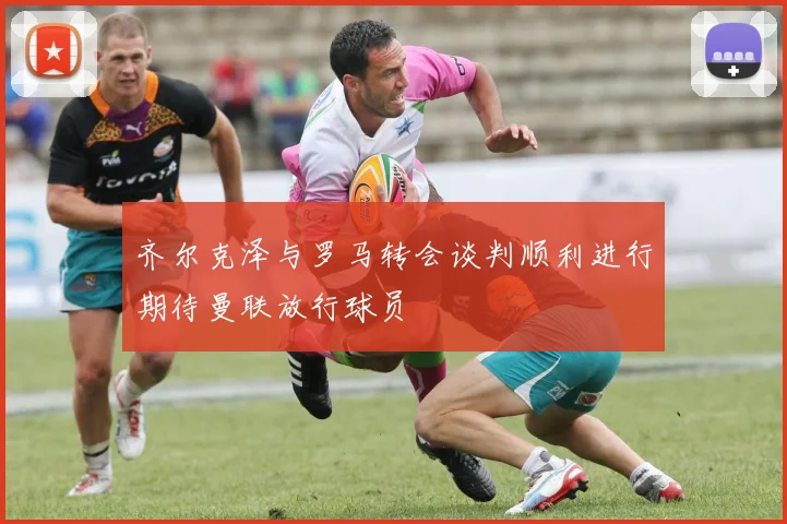 齐尔克泽与罗马转会谈判顺利进行期待曼联放行球员