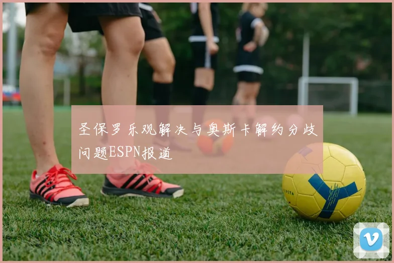 圣保罗乐观解决与奥斯卡解约分歧问题ESPN报道