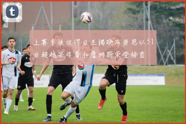 上赛季快攻得分王揭晓布劳恩以51分超越字母哥和詹姆斯荣登榜首