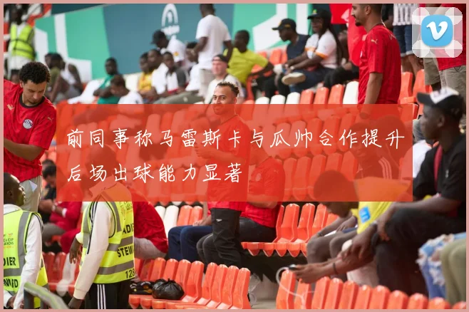 前同事称马雷斯卡与瓜帅合作提升后场出球能力显著