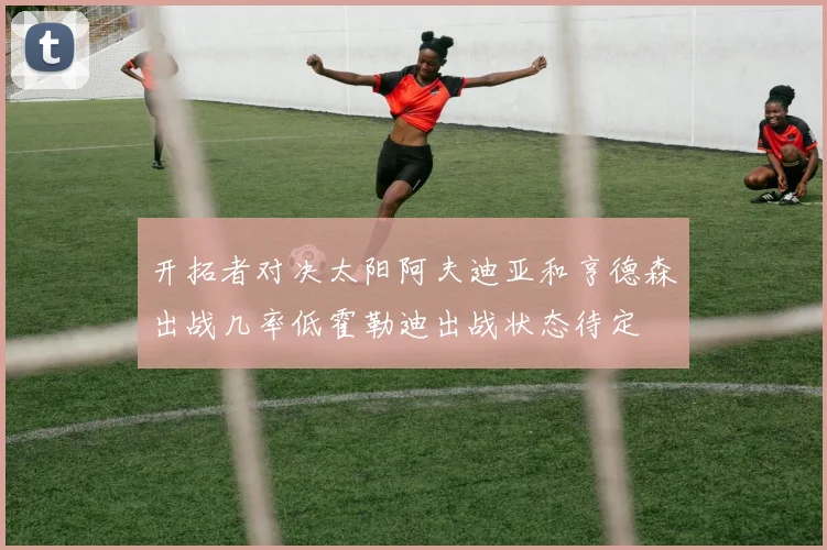 开拓者对决太阳阿夫迪亚和亨德森出战几率低霍勒迪出战状态待定
