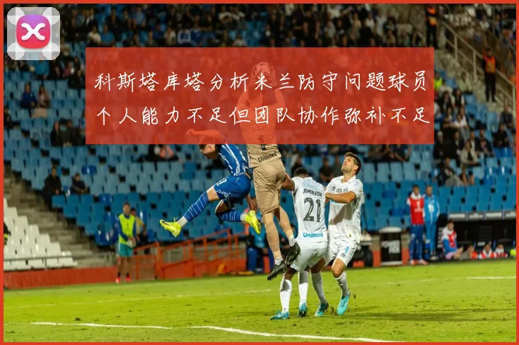 科斯塔库塔分析米兰防守问题球员个人能力不足但团队协作弥补不足之处