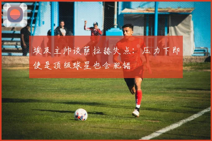 埃及主帅谈萨拉赫失点：压力下即使是顶级球星也会犯错